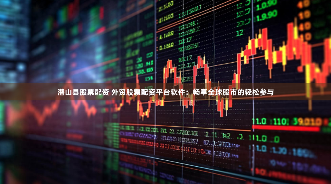 潜山县股票配资 外贸股票配资平台软件：畅享全球股市的轻松参与