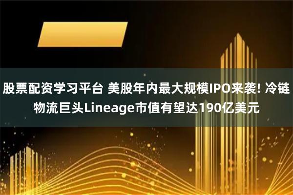 股票配资学习平台 美股年内最大规模IPO来袭! 冷链物流巨头Lineage市值有望达190亿美元