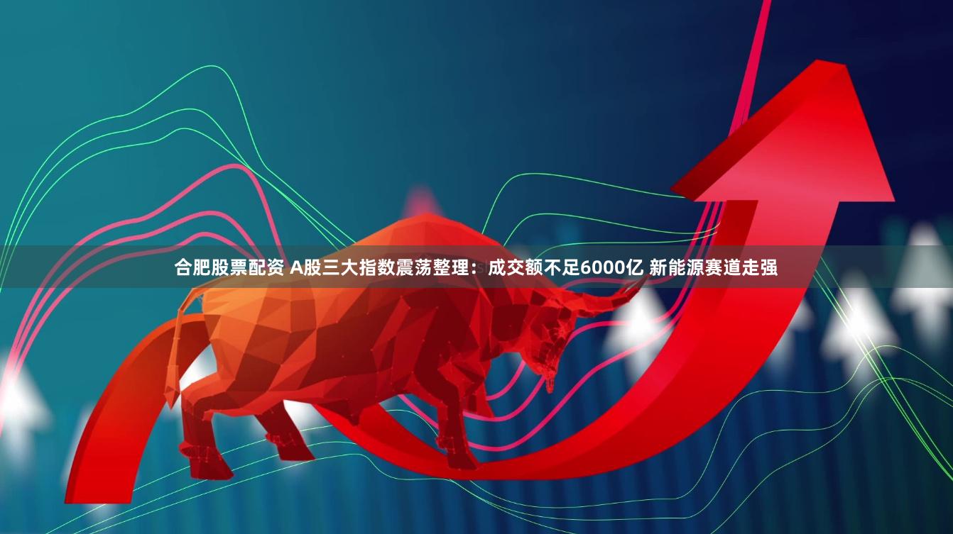 合肥股票配资 A股三大指数震荡整理：成交额不足6000亿 新能源赛道走强