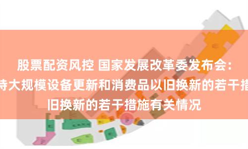 股票配资风控 国家发展改革委发布会：介绍加力支持大规模设备更新和消费品以旧换新的若干措施有关情况