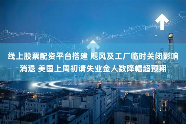线上股票配资平台搭建 飓风及工厂临时关闭影响消退 美国上周初请失业金人数降幅超预期