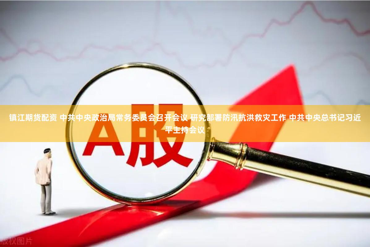 镇江期货配资 中共中央政治局常务委员会召开会议 研究部署防汛抗洪救灾工作 中共中央总书记习近平主持会议
