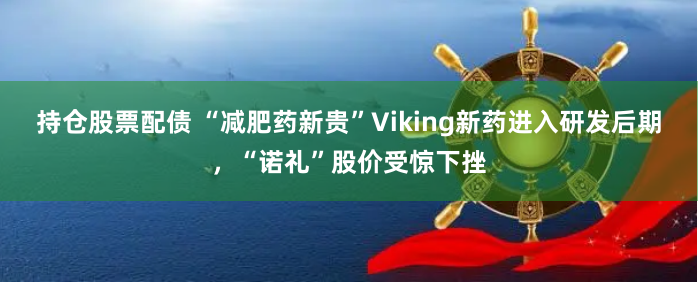 持仓股票配债 “减肥药新贵”Viking新药进入研发后期，“诺礼”股价受惊下挫