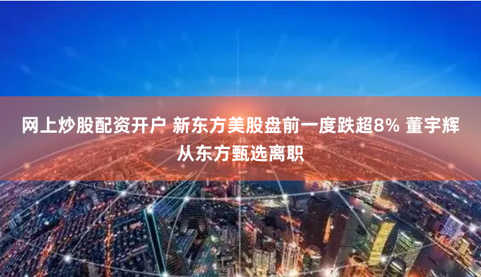 网上炒股配资开户 新东方美股盘前一度跌超8% 董宇辉从东方甄选离职